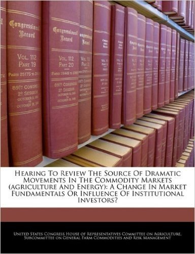 Hearing to Review the Source of Dramatic Movements in the Commodity Markets (Agriculture and Energy): A Change in Market Fundamentals or Influence of Institutional Investors?