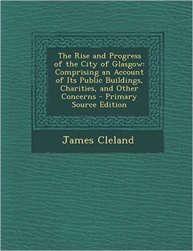 The Rise and Progress of the City of Glasgow: Comprising an Account of Its Public Buildings, Charities, and Other Concerns - Primary Source Edition