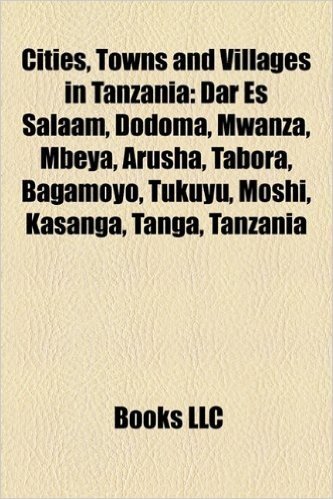 Cities, Towns and Villages in Tanzania: Dar Es Salaam, Dodoma, Mwanza, Mbeya, Arusha, Tabora, Bagamoyo, Tukuyu, Moshi, Kasanga, Tanga, Tanzania