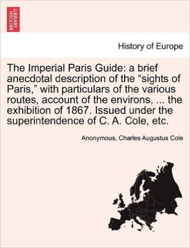 The Imperial Paris Guide: A Brief Anecdotal Description of the "Sights of Paris," with Particulars of the Various Routes, Account of the Environs, ... ... Under the Superintendence of C. A. Cole, Etc.
