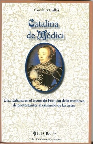 Catalina de Medici: Una Italiana en el Trono de Francia; de la Matanza de Protestantes al Estimulo de las Artes = Catherine de Medici