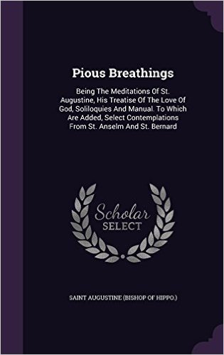 Pious Breathings: Being the Meditations of St. Augustine, His Treatise of the Love of God, Soliloquies and Manual. to Which Are Added, Select Contemplations from St. Anselm and St. Bernard