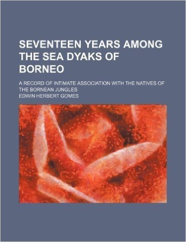 Seventeen Years Among the Sea Dyaks of Borneo; A Record of Intimate Association with the Natives of the Bornean Jungles