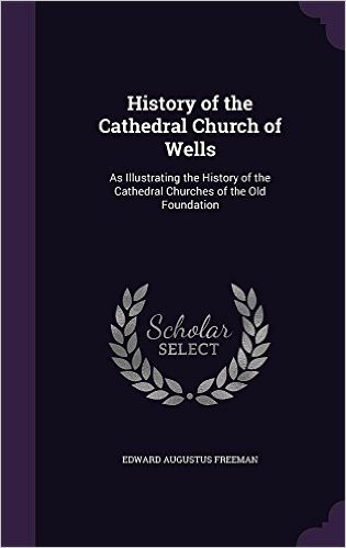 History of the Cathedral Church of Wells: As Illustrating the History of the Cathedral Churches of the Old Foundation