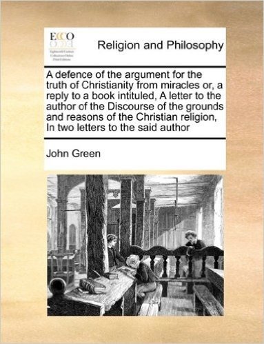 A Defence of the Argument for the Truth of Christianity from Miracles Or, a Reply to a Book Intituled, a Letter to the Author of the Discourse of the ... Religion, in Two Letters to the Said Author