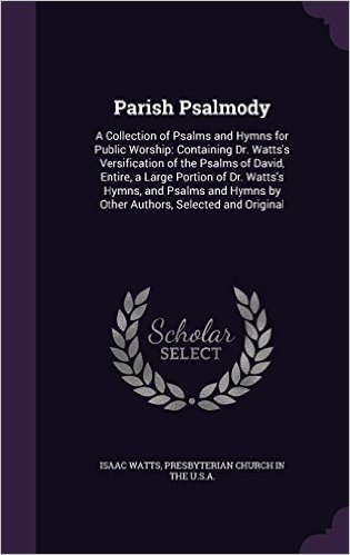 Parish Psalmody: A Collection of Psalms and Hymns for Public Worship: Containing Dr. Watts's Versification of the Psalms of David, Entire, a Large ... Hymns by Other Authors, Selected and Original