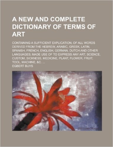 A   New and Complete Dictionary of Terms of Art; Containing a Sufficient Explication, of All Words Derived from the Hebrew, Arabic, Greek, Latin, Span