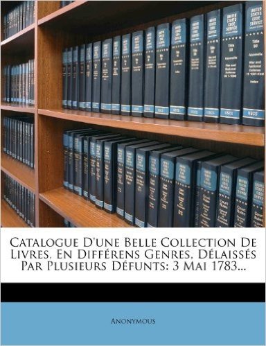 Catalogue D'Une Belle Collection de Livres, En Differens Genres, Delaisses Par Plusieurs Defunts: 3 Mai 1783...