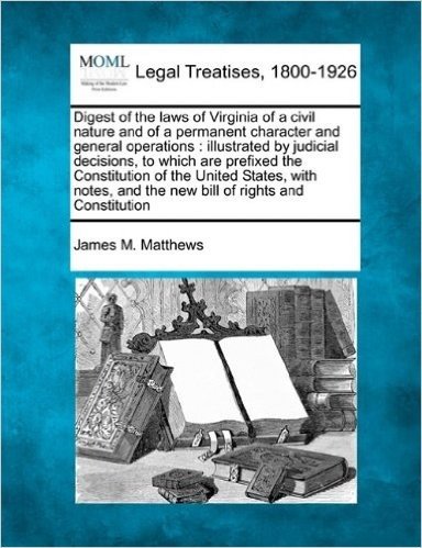 Digest of the Laws of Virginia of a Civil Nature and of a Permanent Character and General Operations: Illustrated by Judicial Decisions, to Which Are ... and the New Bill of Rights and Constitution