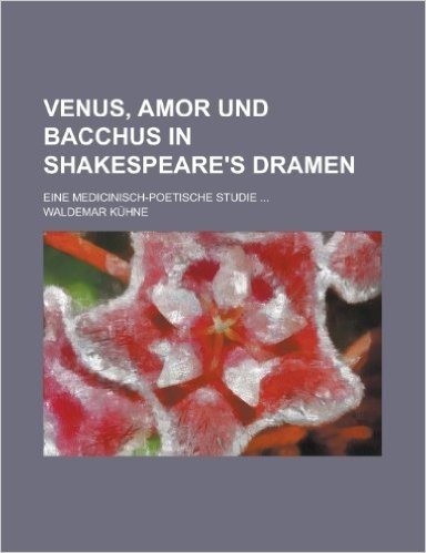 Venus, Amor Und Bacchus in Shakespeare's Dramen; Eine Medicinisch-Poetische Studie ...