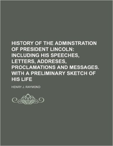 History of the Adminstration of President Lincoln; Including His Speeches, Letters, Addreses, Proclamations and Messages. with a Preliminary Sketch of His Life