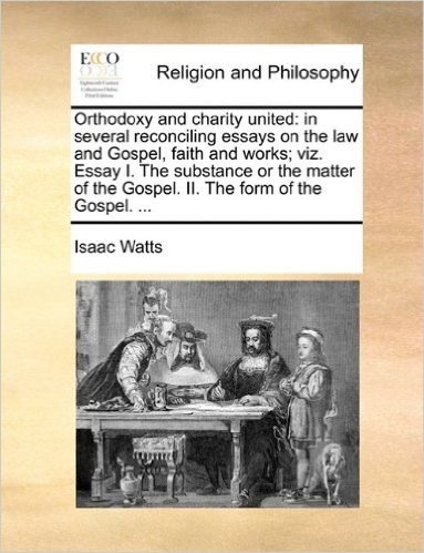 Orthodoxy and Charity United: In Several Reconciling Essays on the Law and Gospel, Faith and Works; Viz. Essay I. the Substance or the Matter of the Gospel. II. the Form of the Gospel. ...
