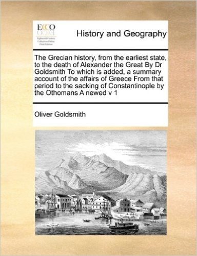 The Grecian History, from the Earliest State, to the Death of Alexander the Great by Dr Goldsmith to Which Is Added, a Summary Account of the Affairs ... of Constantinople by the Othomans a Newed V 1