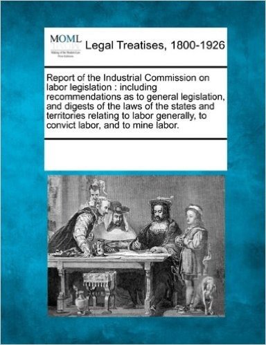 Report of the Industrial Commission on Labor Legislation: Including Recommendations as to General Legislation, and Digests of the Laws of the States ... to Convict Labor, and to Mine Labor.