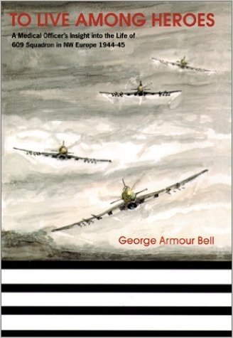 To Live Among Heroes: A Medical Officer's Dramatic Insight Into the Life of 609 (WR) Squadron in NW Europe 1944-45
