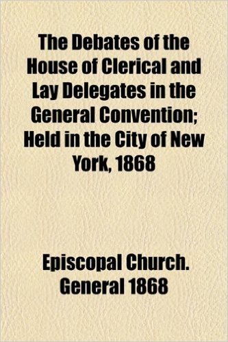 The Debates of the House of Clerical and Lay Delegates in the General Convention; Held in the City of New York, 1868