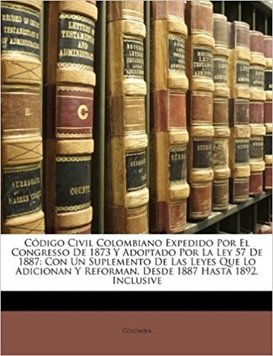 Codigo Civil Colombiano Expedido Por El Congresso de 1873 y Adoptado Por La Ley 57 de 1887: Con Un Suplemento de Las Leyes Que Lo Adicionan y Reforman