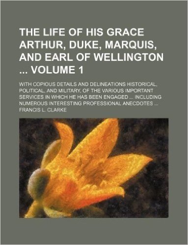 The Life of His Grace Arthur, Duke, Marquis, and Earl of Wellington Volume 1; With Copious Details and Delineations Historical, Political, and Militar