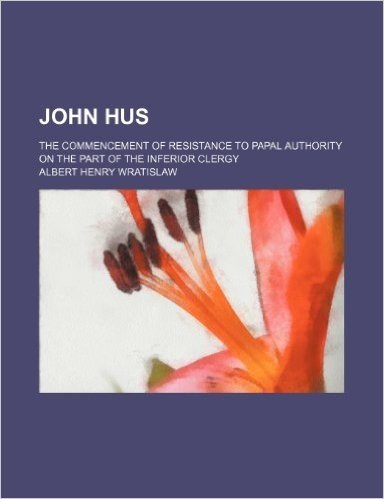 John Hus; The Commencement of Resistance to Papal Authority on the Part of the Inferior Clergy