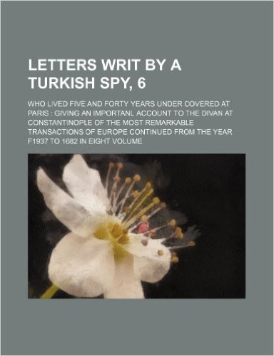 Letters Writ by a Turkish Spy, 6; Who Lived Five and Forty Years Under Covered at Paris Giving an Importanl Account to the Divan at Constantinople of ... from the Year F1937 to 1682 in Eight Volume