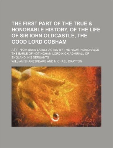 The First Part of the True & Honorable History, of the Life of Sir Iohn Oldcastle, the Good Lord Cobham; As It Hath Bene Lately Acted by the Right Hon