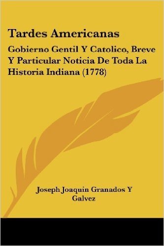 Tardes Americanas: Gobierno Gentil y Catolico, Breve y Particular Noticia de Toda La Historia Indiana (1778)
