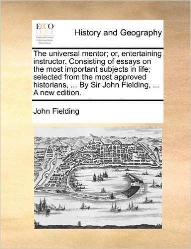 The Universal Mentor; Or, Entertaining Instructor. Consisting of Essays on the Most Important Subjects in Life; Selected from the Most Approved Historians, ... by Sir John Fielding, ... a New Edition.
