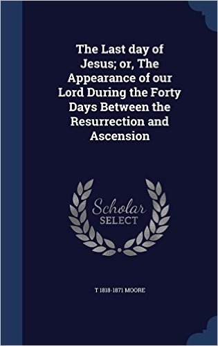 The Last Day of Jesus; Or, the Appearance of Our Lord During the Forty Days Between the Resurrection and Ascension