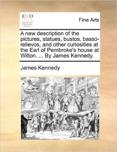 A New Description of the Pictures, Statues, Bustos, Basso-Relievos, and Other Curiosities at the Earl of Pembroke's House at Wilton. ... by James Kennedy.