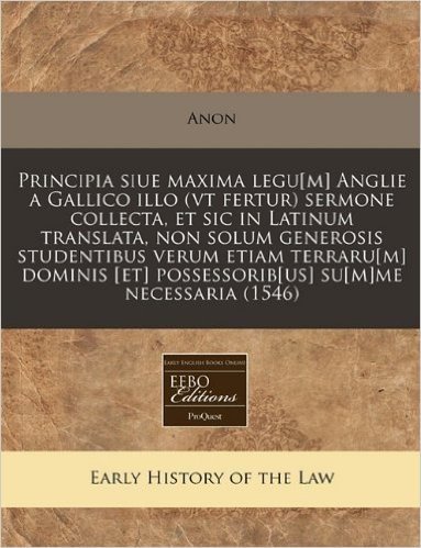 Principia Siue Maxima Legu[m] Anglie a Gallico Illo (VT Fertur) Sermone Collecta, Et Sic in Latinum Translata, Non Solum Generosis Studentibus Verum ... Possessorib[us] Su[m]me Necessaria (1546)