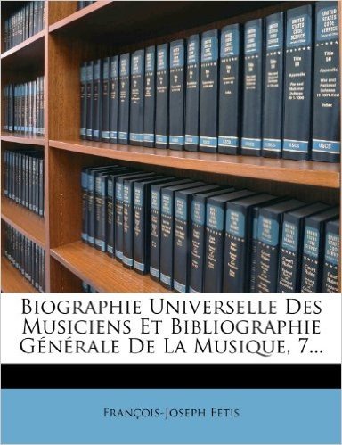 Biographie Universelle Des Musiciens Et Bibliographie G N Rale de La Musique, 7...