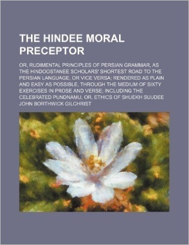 The Hindee Moral Preceptor; Or, Rudimental Principles of Persian Grammar, as the Hindoostanee Scholars' Shortest Road to the Persian Language, or Vice