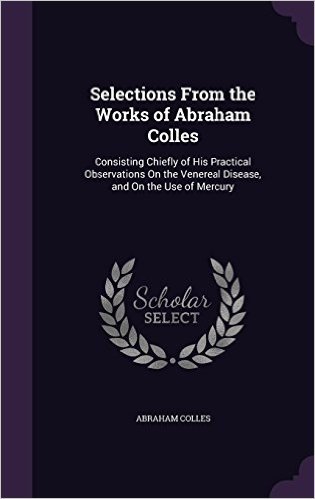 Selections from the Works of Abraham Colles: Consisting Chiefly of His Practical Observations on the Venereal Disease, and on the Use of Mercury