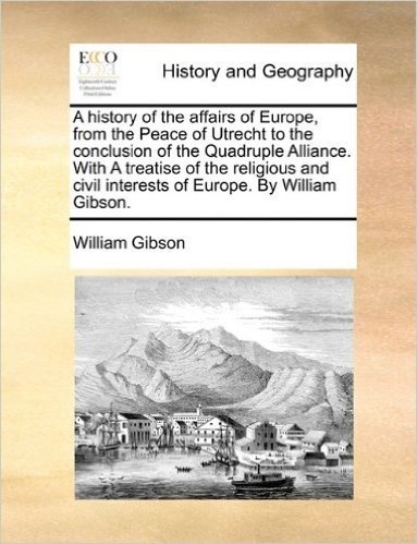 A History of the Affairs of Europe, from the Peace of Utrecht to the Conclusion of the Quadruple Alliance. with a Treatise of the Religious and Civil Interests of Europe. by William Gibson.