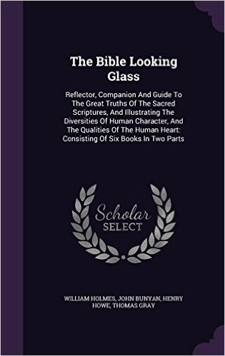 The Bible Looking Glass: Reflector, Companion and Guide to the Great Truths of the Sacred Scriptures, and Illustrating the Diversities of Human ... Heart: Consisting of Six Books in Two Parts