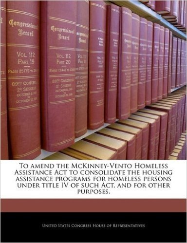 To Amend the McKinney-Vento Homeless Assistance ACT to Consolidate the Housing Assistance Programs for Homeless Persons Under Title IV of Such ACT, an