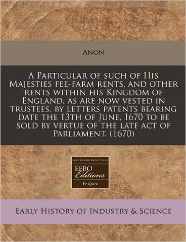 A   Particular of Such of His Majesties Fee-Farm Rents, and Other Rents Within His Kingdom of England, as Are Now Vested in Trustees, by Letters Paten