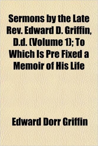 Sermons by the Late REV. Edward D. Griffin, D.D. (Volume 1); To Which Is Pre Fixed a Memoir of His Life