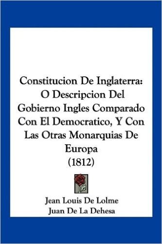 Constitucion de Inglaterra: O Descripcion del Gobierno Ingles Comparado Con El Democratico, y Con Las Otras Monarquias de Europa (1812)