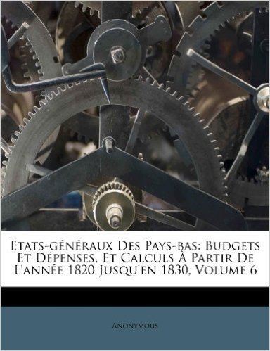 Etats-G N Raux Des Pays-Bas: Budgets Et D Penses, Et Calculs Partir de L'Ann E 1820 Jusqu'en 1830, Volume 6