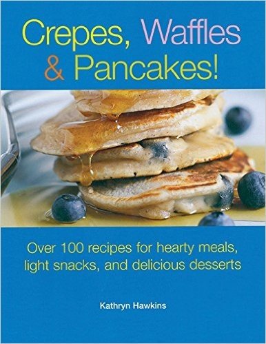 Crepes, Waffles and Pancakes!: Over 100 Recipes for Hearty Meals, Light Snacks, and Delicious Desserts