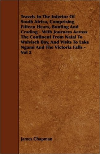 Travels in the Interior of South Africa, Comprising Fifteen Hears, Bunting and Crading - With Journeys Across the Continent from Natal to Walvisch Bay