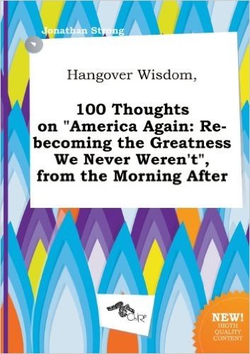 Hangover Wisdom, 100 Thoughts on America Again: Re-Becoming the Greatness We Never Weren't, from the Morning After
