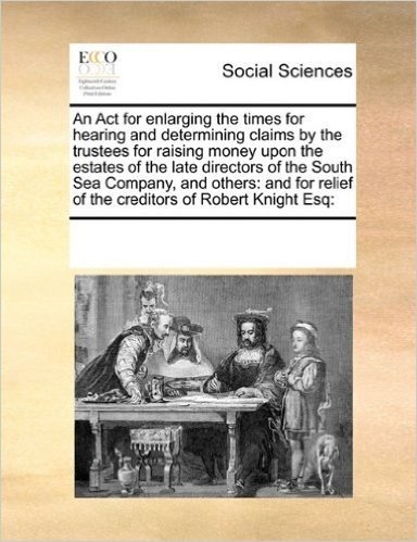 An ACT for Enlarging the Times for Hearing and Determining Claims by the Trustees for Raising Money Upon the Estates of the Late Directors of the ... Relief of the Creditors of Robert Knight Esq: