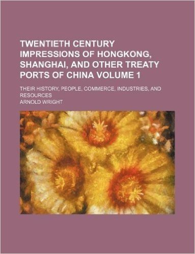 Twentieth Century Impressions of Hongkong, Shanghai, and Other Treaty Ports of China Volume 1; Their History, People, Commerce, Industries, and Resour