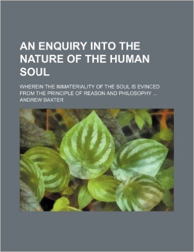 An Enquiry Into the Nature of the Human Soul; Wherein the Immateriality of the Soul Is Evinced from the Principle of Reason and Philosophy ...