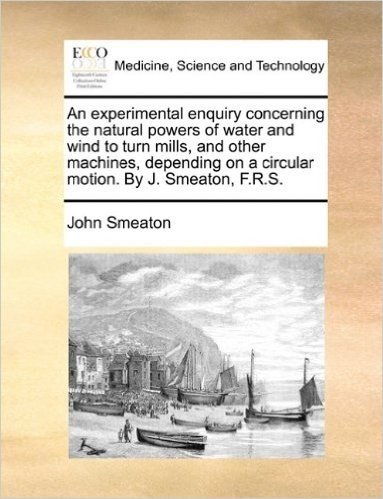 An  Experimental Enquiry Concerning the Natural Powers of Water and Wind to Turn Mills, and Other Machines, Depending on a Circular Motion. by J. Smea