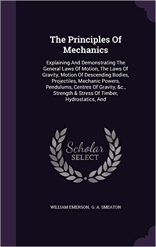 The Principles of Mechanics: Explaining and Demonstrating the General Laws of Motion, the Laws of Gravity, Motion of Descending Bodies, Projectiles, ... & Stress of Timber, Hydrostatics, and