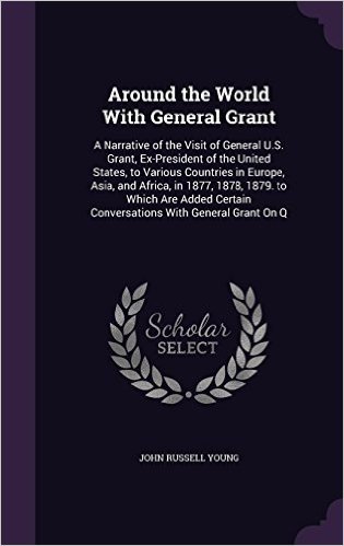 Around the World with General Grant: A Narrative of the Visit of General U.S. Grant, Ex-President of the United States, to Various Countries in ... Certain Conversations with General Grant on Q