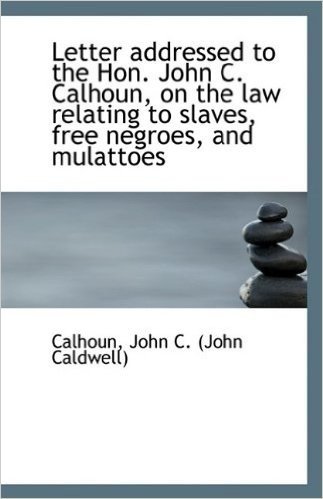 Letter Addressed to the Hon. John C. Calhoun, on the Law Relating to Slaves, Free Negroes, and Mulat